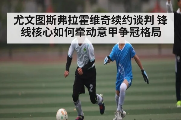 尤文图斯弗拉霍维奇续约谈判 锋线核心如何牵动意甲争冠格局 - C7 entertainment